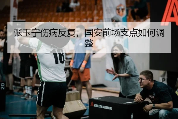 张玉宁伤病反复，国安前场支点如何调整
